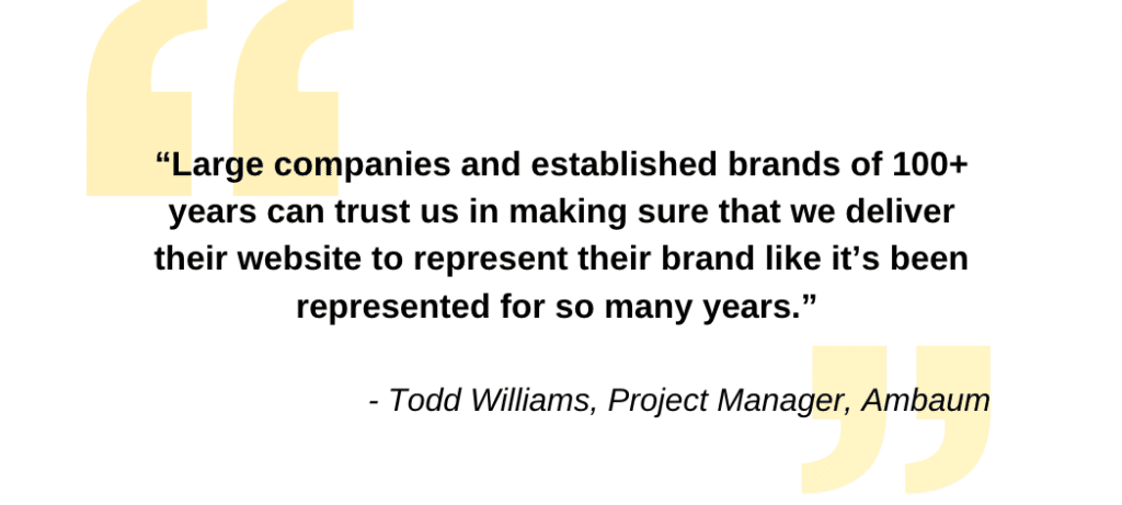 "Large companies and established brands of 100+ years trust us in making sure that we deliver their website to represent their brand like it's been represented for so many years." -Todd Williams, Project Manager, Ambaum