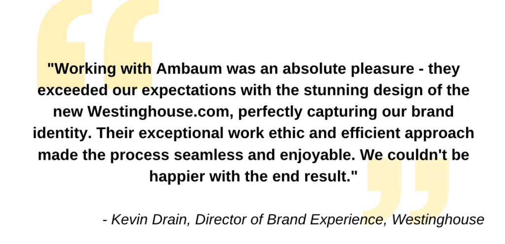 "Working with Ambaum was an absolute pleasure - they exceeded our expectations with the stunning design of the new Westinghouse.com, perfectly capturing our brand identity. Their exceptional work ethic and efficient approach made the process seamless and enjoyable. We couldn't be happier with the end result." - Kevin Drain, Director of Brand Experience, Westinghouse